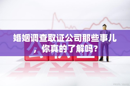 厦门婚姻调查取证公司那些事儿，你真的了解吗？